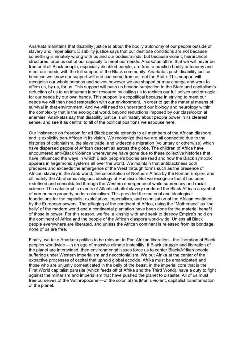 Anarkata maintains that disability justice is about the bodily autonomy of our people outside of
slavery and imperialism. Disability justice says that our destitute conditions are not because
something is innately wrong with us and our bodies/minds, but because violent, hierarchical
structures force us out of our capacity to meet our needs. Anarkatas affirm that we will never be
free until all Black people, especially disabled people, are free to practice bodily autonomy and
meet our needs with the full support of the Black community. Anarkatas push disability justice
because we know our support will and can come from us, not the State. This support will
recognize our whole persons and selves however we are shaped or may change and work to
affirm us, by us, for us. This support will push us beyond subjection to the State and capitalism's
reduction of us to an inhuman labor resource by calling us to reclaim our full selves and struggle
for our needs by our own hands. This support is ecopolitical because in striving to meet our
needs we will then need restoration with our environment, in order to get the material means of
survival in that environment. And we will need to understand our biology and neurology within
the complexity that is the ecological world, beyond reductions imposed by our class/colonial
enemies. Anarkatas say that disability justice is ultimately about people power in its clearest
sense, and see it as central to all of the political positions we espouse here.

Our insistence on freedom for all Black people extends to all members of the African diaspora
and is explicitly pan-African in its vision. We recognize that we are all connected due to the
histories of colonialism, the slave trade, and widescale migration (voluntary or otherwise) which
have dispersed people of African descent all across the globe. The children of Africa have
encountered anti-Black violence wherever we have gone due to these collective histories that
have influenced the ways in which Black people's bodies are read and how the Black symbolic
appears in hegemonic systems all over the world. We maintain that antiblackness both
precedes and exceeds the emergence of the West through forms such as the presence of
African slavery in the Arab world, the colonization of Northern Africa by the Roman Empire, and
ultimately the Abrahamic religious ideology of Hamitism. But we recognize that it has been
redefined and consolidated through the Wester emergence of white supremacy and racial
science. The catastrophic events of Atlantic chattel slavery rendered the Black African a symbol
of non-human property under colonialism. This provided the material and ideological
foundations for the capitalist exploitation, imperialism, and colonization of the African continent
by the European powers. The pillaging of the continent of Africa, using the “Motherland as ‘the
belly’ of the modern world and a continental plantation have been done for the material benefit
of those in power. For this reason, we feel a kinship with and seek to destroy Empire's hold on
the continent of Africa and the people of the African diaspora world-wide. Unless all Black
people everywhere are liberated, and unless the African continent is released from its bondage,
none of us are free.

 

Finally, we take Anarkata politics to be relevant to Pan Afrikan liberation—the liberation of Black
peoples worldwide—in an age of massive climate instability. If Black struggle and liberation of
the planet are intertwined, then environmental issues force us to center Black/Afrikan people
‘suffering under Western imperialism and neocolonialism. We put Afrika at the center of the
extractive processes of capital that uphold global ecocide. Afrika must be emancipated and
those who are unjustly domesticated in the belly of the beast, in the imperial core that is the
First World capitalist parasite (which feeds off of Afrika and the Third World), have a duty to fight
against the militarism and imperialism that have pushed the planet to disaster. All of us must
free ourselves of the ‘Anthropocene’—of the colonial (hu)Man’s violent, capitalist transformation
of the planet.
